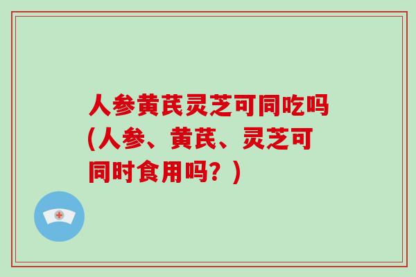 人参黄芪灵芝可同吃吗(人参、黄芪、灵芝可同时食用吗？)