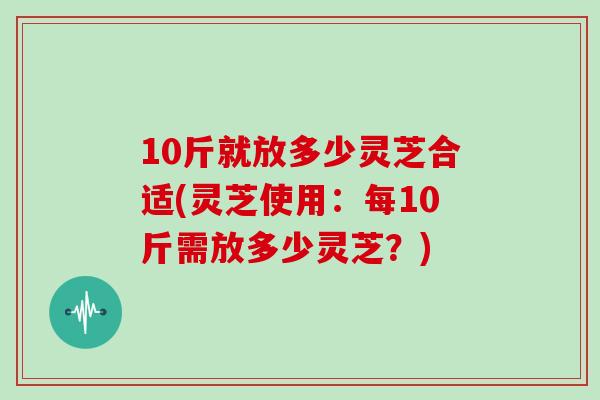 10斤就放多少灵芝合适(灵芝使用：每10斤需放多少灵芝？)