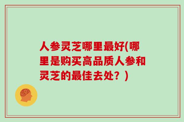 人参灵芝哪里最好(哪里是购买高品质人参和灵芝的最佳去处？)
