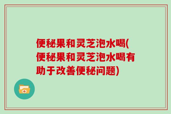 便秘果和灵芝泡水喝(便秘果和灵芝泡水喝有助于改善便秘问题)