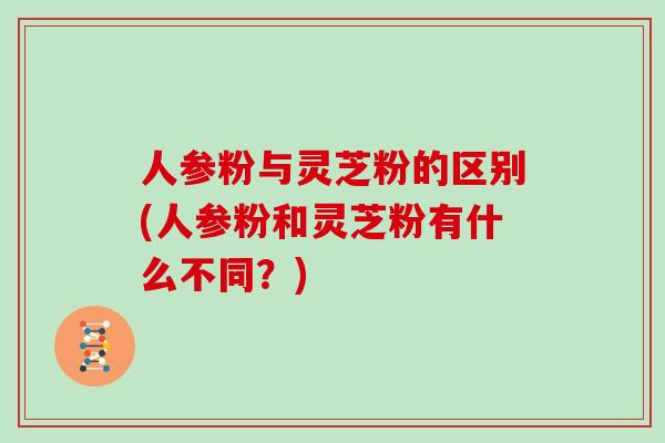 人参粉与灵芝粉的区别(人参粉和灵芝粉有什么不同？)