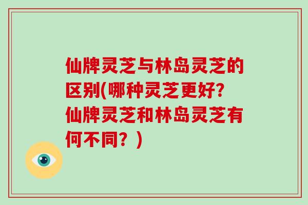 仙牌灵芝与林岛灵芝的区别(哪种灵芝更好？仙牌灵芝和林岛灵芝有何不同？)
