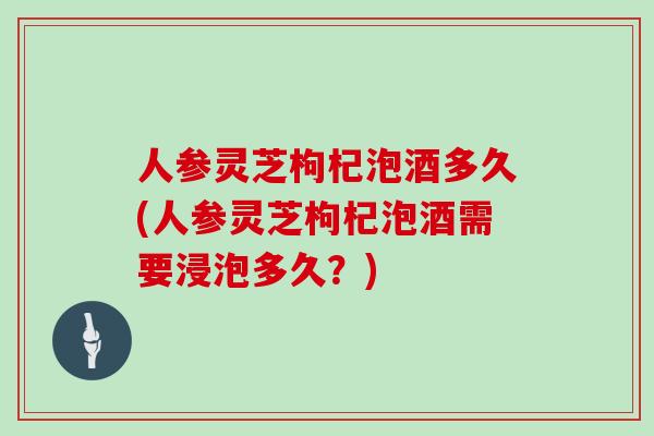 人参灵芝枸杞泡酒多久(人参灵芝枸杞泡酒需要浸泡多久？)