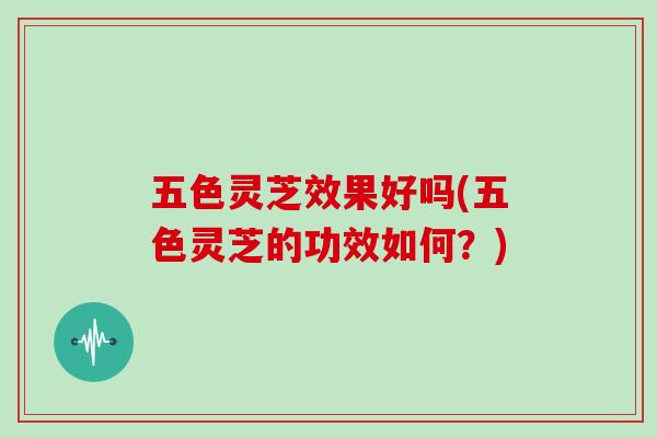 五色灵芝效果好吗(五色灵芝的功效如何？)