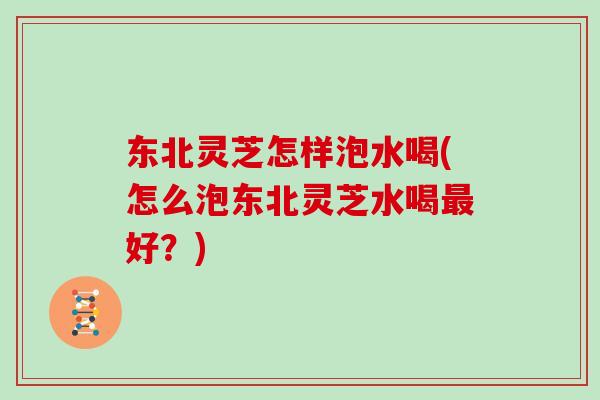 东北灵芝怎样泡水喝(怎么泡东北灵芝水喝最好？)