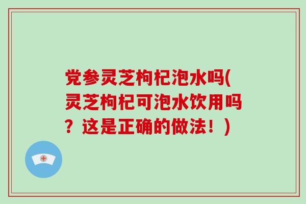 党参灵芝枸杞泡水吗(灵芝枸杞可泡水饮用吗？这是正确的做法！)