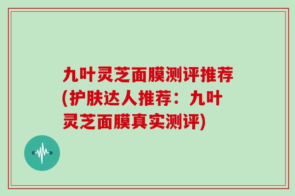九叶灵芝面膜测评推荐(护肤达人推荐：九叶灵芝面膜真实测评)