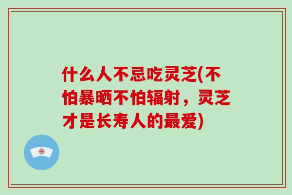 什么人不忌吃灵芝(不怕暴晒不怕辐射，灵芝才是长寿人的最爱)