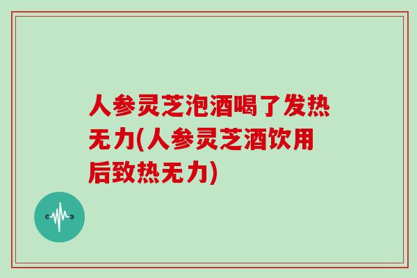 人参灵芝泡酒喝了发热无力(人参灵芝酒饮用后致热无力)