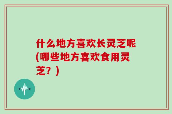 什么地方喜欢长灵芝呢(哪些地方喜欢食用灵芝？)