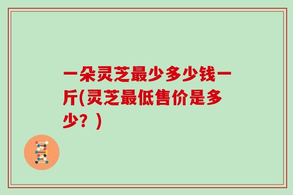 一朵灵芝最少多少钱一斤(灵芝最低售价是多少？)