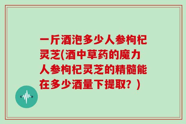 一斤酒泡多少人参枸杞灵芝(酒中草药的魔力人参枸杞灵芝的精髓能在多少酒量下提取？)