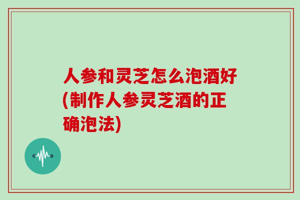 人参和灵芝怎么泡酒好(制作人参灵芝酒的正确泡法)