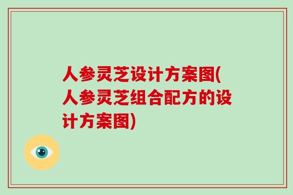 人参灵芝设计方案图(人参灵芝组合配方的设计方案图)
