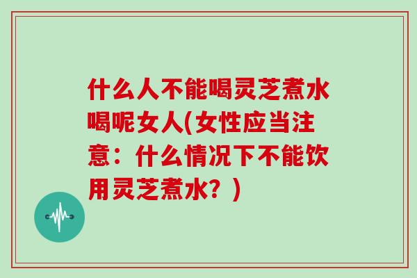 什么人不能喝灵芝煮水喝呢女人(女性应当注意：什么情况下不能饮用灵芝煮水？)