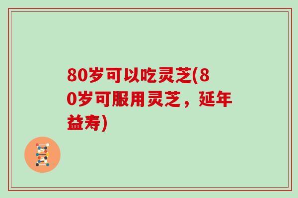 80岁可以吃灵芝(80岁可服用灵芝，延年益寿)