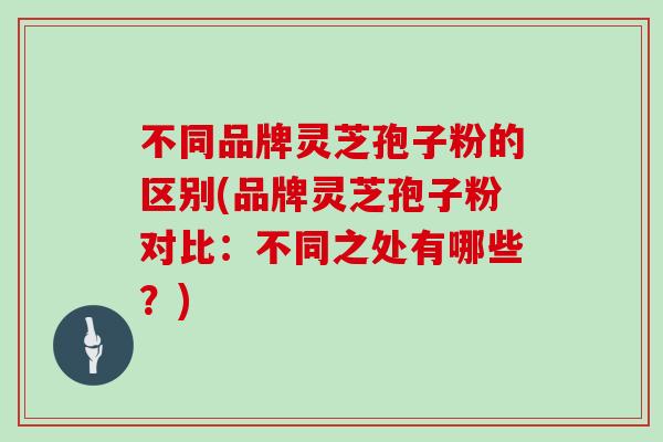不同品牌灵芝孢子粉的区别(品牌灵芝孢子粉对比：不同之处有哪些？)