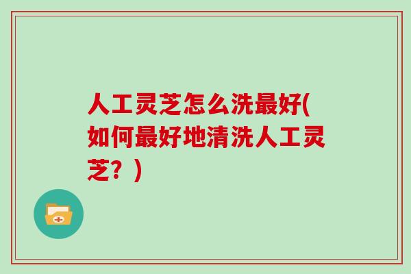 人工灵芝怎么洗最好(如何最好地清洗人工灵芝？)