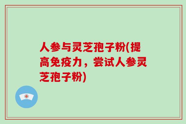 人参与灵芝孢子粉(提高免疫力，尝试人参灵芝孢子粉)