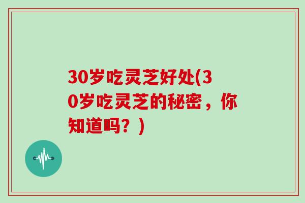 30岁吃灵芝好处(30岁吃灵芝的秘密，你知道吗？)
