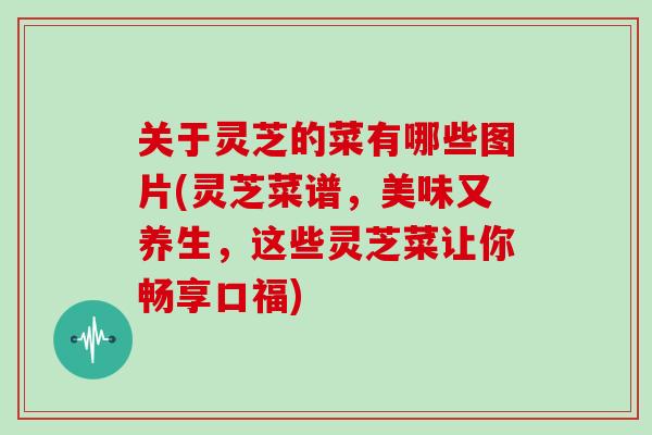 关于灵芝的菜有哪些图片(灵芝菜谱，美味又养生，这些灵芝菜让你畅享口福)