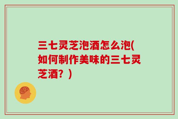 三七灵芝泡酒怎么泡(如何制作美味的三七灵芝酒？)