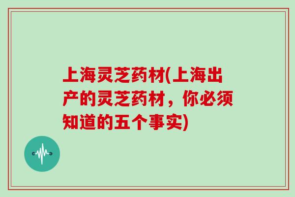 上海灵芝药材(上海出产的灵芝药材，你必须知道的五个事实)