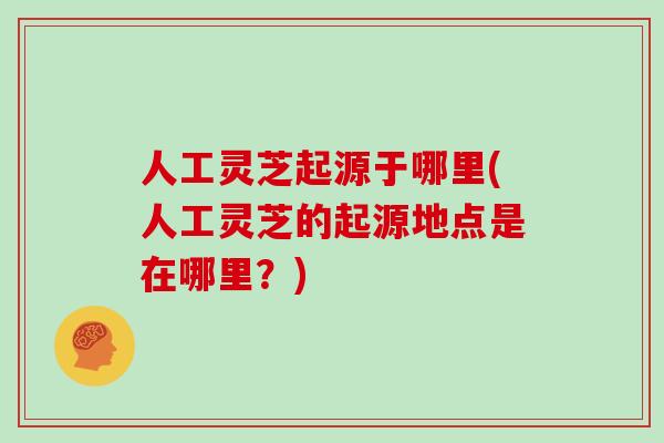 人工灵芝起源于哪里(人工灵芝的起源地点是在哪里?)-第1张图片-灵芝大师 人工灵芝起源于哪里(人工灵芝的起源地点是在哪里?)-第1张图片-灵芝大师