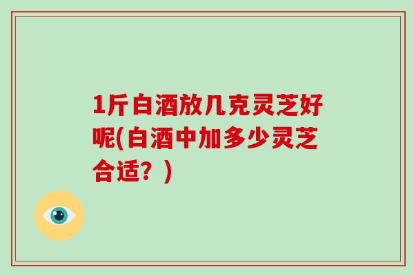 1斤白酒放几克灵芝好呢(白酒中加多少灵芝合适？)