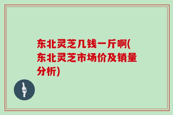 东北灵芝几钱一斤啊(东北灵芝市场价及销量分析)