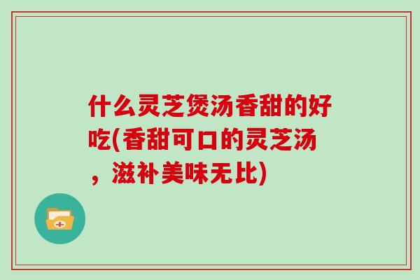 什么灵芝煲汤香甜的好吃(香甜可口的灵芝汤，滋补美味无比)
