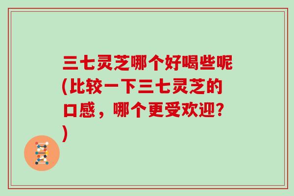 三七灵芝哪个好喝些呢(比较一下三七灵芝的口感，哪个更受欢迎？)