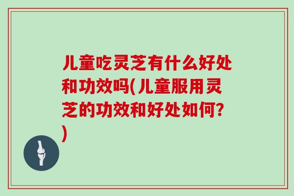 儿童吃灵芝有什么好处和功效吗(儿童服用灵芝的功效和好处如何？)