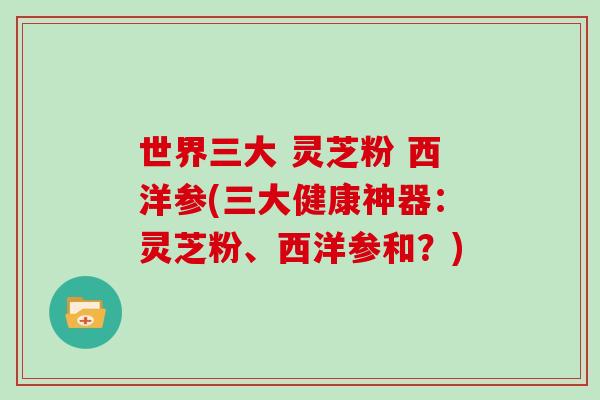 世界三大 灵芝粉 西洋参(三大健康神器:灵芝粉、西洋参和?)-第1张图片-灵芝大师 世界三大 灵芝粉 西洋参(三大健康神器:灵芝粉、西洋参和?)-第1张图片-灵芝大师