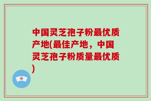 中国灵芝孢子粉最优质产地(最佳产地，中国灵芝孢子粉质量最优质)