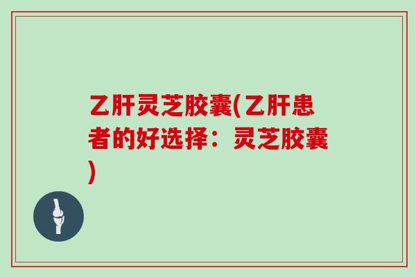 乙肝灵芝胶囊(乙肝患者的好选择：灵芝胶囊)-第1张图片-灵芝大师