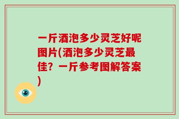 一斤酒泡多少灵芝好呢图片(酒泡多少灵芝最佳？一斤参考图解答案)