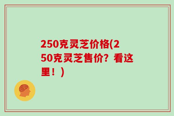 250克灵芝价格(250克灵芝售价？看这里！)