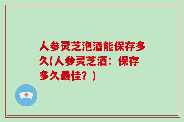 人参灵芝泡酒能保存多久(人参灵芝酒：保存多久最佳？)