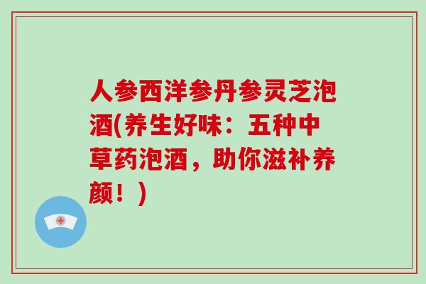 人参西洋参丹参灵芝泡酒(养生好味：五种中草药泡酒，助你滋补养颜！)