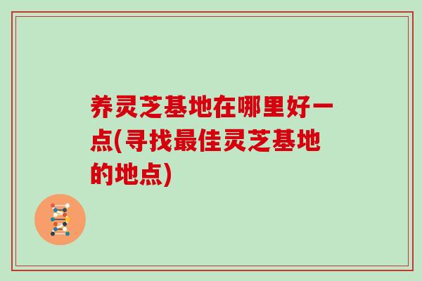 养灵芝基地在哪里好一点(寻找最佳灵芝基地的地点)