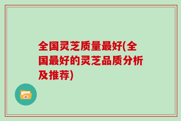 全国灵芝质量最好(全国最好的灵芝品质分析及推荐)