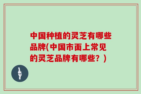 中国种植的灵芝有哪些品牌(中国市面上常见的灵芝品牌有哪些？)