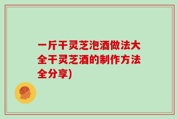 一斤干灵芝泡酒做法大全干灵芝酒的制作方法全分享)