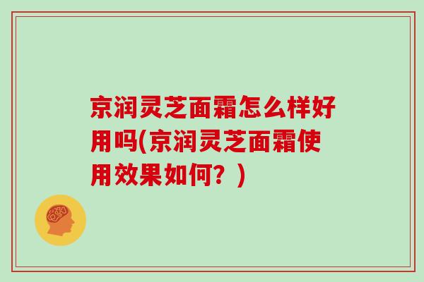 京润灵芝面霜怎么样好用吗(京润灵芝面霜使用效果如何？)