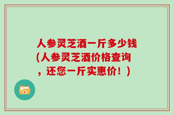 人参灵芝酒一斤多少钱(人参灵芝酒价格查询，还您一斤实惠价！)
