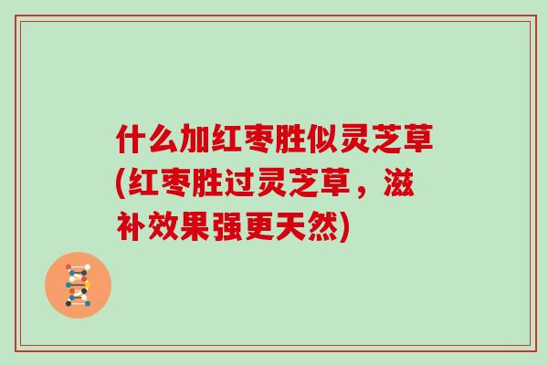 什么加红枣胜似灵芝草(红枣胜过灵芝草，滋补效果强更天然)