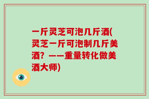 一斤灵芝可泡几斤酒(灵芝一斤可泡制几斤美酒？——重量转化做美酒大师)