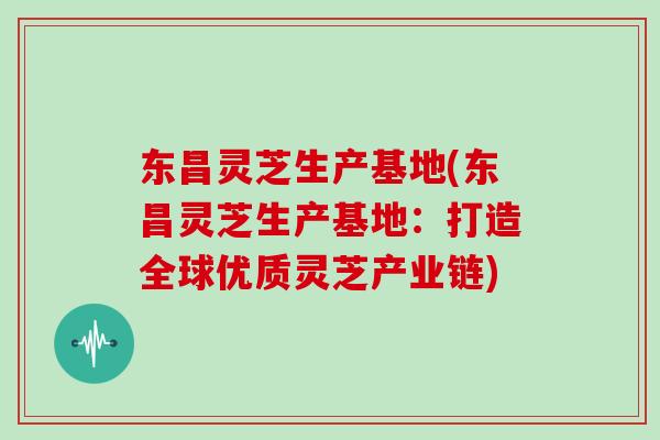 东昌灵芝生产基地(东昌灵芝生产基地：打造全球优质灵芝产业链)