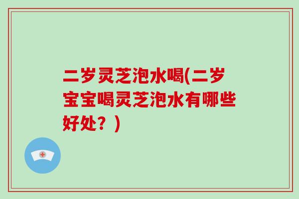二岁灵芝泡水喝(二岁宝宝喝灵芝泡水有哪些好处？)